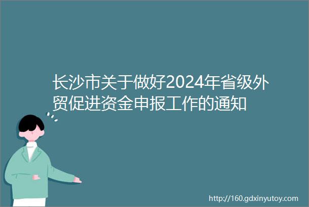 长沙市关于做好2024年省级外贸促进资金申报工作的通知